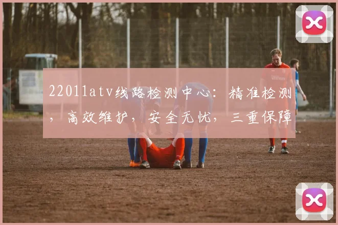 22011atv线路检测中心：精准检测，高效维护，安全无忧，三重保障