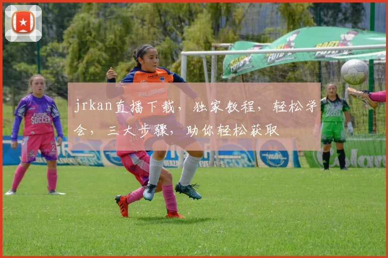 jrkan直播下载，独家教程，轻松学会，三大步骤，助你轻松获取