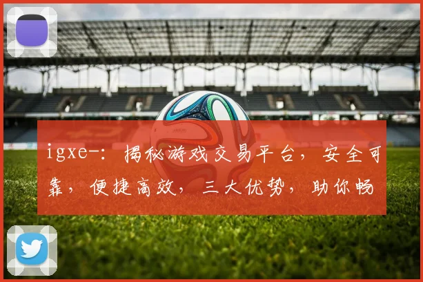 igxe-：揭秘游戏交易平台，安全可靠，便捷高效，三大优势，助你畅游虚拟世界