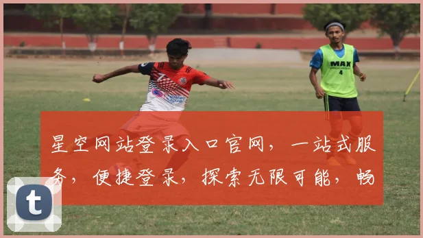 星空网站登录入口官网，一站式服务，便捷登录，探索无限可能，畅享精彩体验
